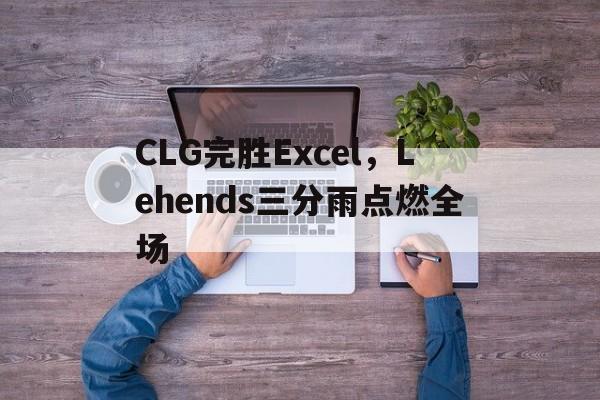 包含CLG完胜Excel，Lehends三分雨点燃全场的词条